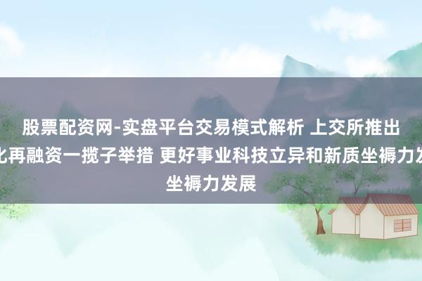股票配资网-实盘平台交易模式解析 上交所推出优化再融资一揽子举措 更好事业科技立异和新质坐褥力发展
