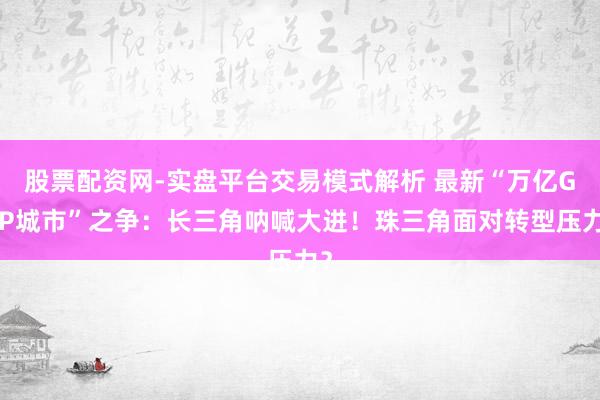 股票配资网-实盘平台交易模式解析 最新“万亿GDP城市”之争：长三角呐喊大进！珠三角面对转型压力？