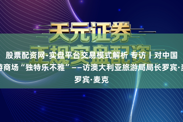 股票配资网-实盘平台交易模式解析 专访丨对中国旅游商场“独特乐不雅”——访澳大利亚旅游局局长罗宾·麦克