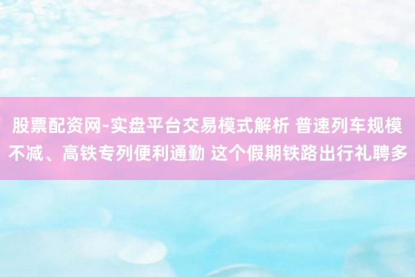 股票配资网-实盘平台交易模式解析 普速列车规模不减、高铁专列便利通勤 这个假期铁路出行礼聘多