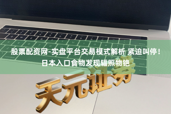 股票配资网-实盘平台交易模式解析 紧迫叫停！日本入口食物发现辐照物铯