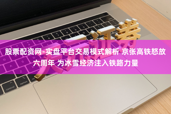 股票配资网-实盘平台交易模式解析 京张高铁怒放六周年 为冰雪经济注入铁路力量
