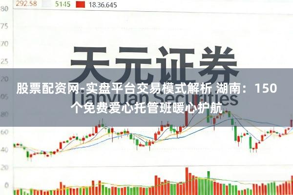 股票配资网-实盘平台交易模式解析 湖南：150个免费爱心托管班暖心护航