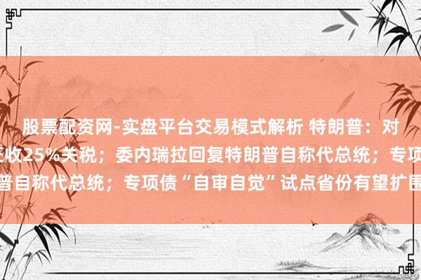 股票配资网-实盘平台交易模式解析 特朗普：对伊朗通盘的贸易伙伴征收25%关税；委内瑞拉回复特朗普自称代总统；专项债“自审自觉”试点省份有望扩围丨早报