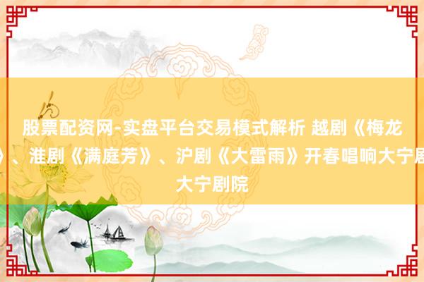 股票配资网-实盘平台交易模式解析 越剧《梅龙镇》、淮剧《满庭芳》、沪剧《大雷雨》开春唱响大宁剧院