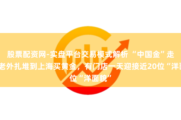 股票配资网-实盘平台交易模式解析 “中国金”走俏，老外扎堆到上海买黄金，有门店一天迎接近20位“洋面貌”
