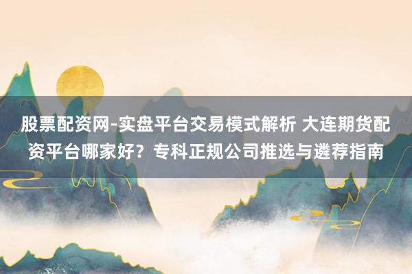 股票配资网-实盘平台交易模式解析 大连期货配资平台哪家好？专科正规公司推选与遴荐指南