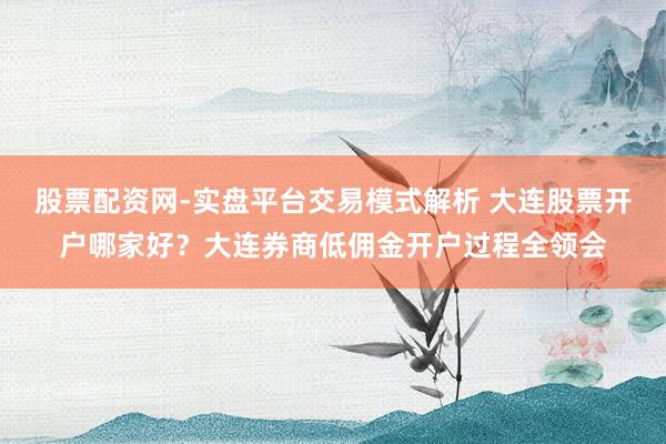 股票配资网-实盘平台交易模式解析 大连股票开户哪家好？大连券商低佣金开户过程全领会