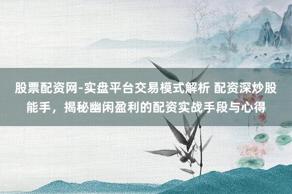 股票配资网-实盘平台交易模式解析 配资深炒股能手，揭秘幽闲盈利的配资实战手段与心得