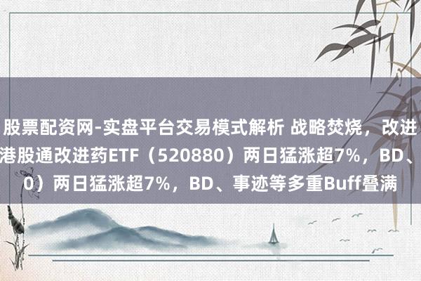 股票配资网-实盘平台交易模式解析 战略焚烧，改进药大反攻！华宝基金港股通改进药ETF（520880）两日猛涨超7%，BD、事迹等多重Buff叠满