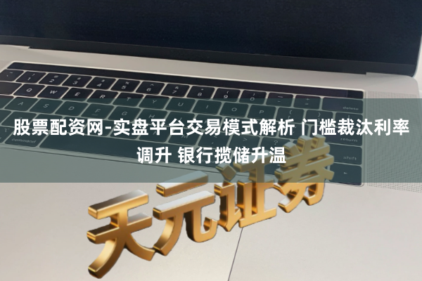股票配资网-实盘平台交易模式解析 门槛裁汰利率调升 银行揽储升温