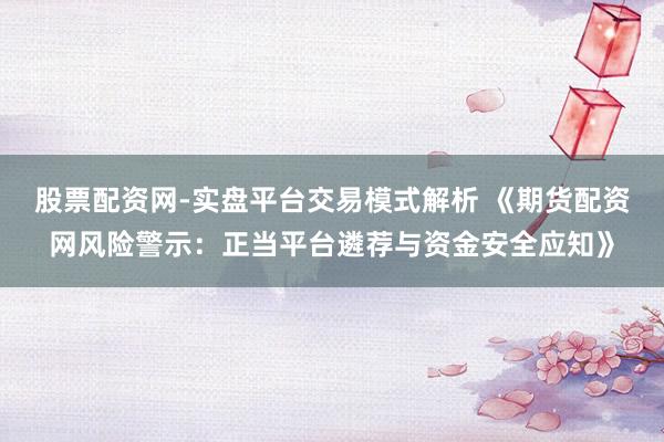 股票配资网-实盘平台交易模式解析 《期货配资网风险警示：正当平台遴荐与资金安全应知》